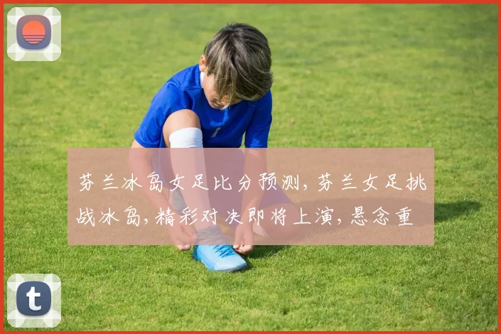 芬兰冰岛女足比分预测,芬兰女足挑战冰岛,精彩对决即将上演,悬念重重